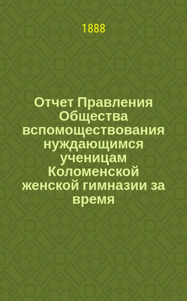 Отчет Правления Общества вспомоществования нуждающимся ученицам Коломенской женской гимназии за время... ... с 1-го октября 1887 года по 1-е октября 1888 года