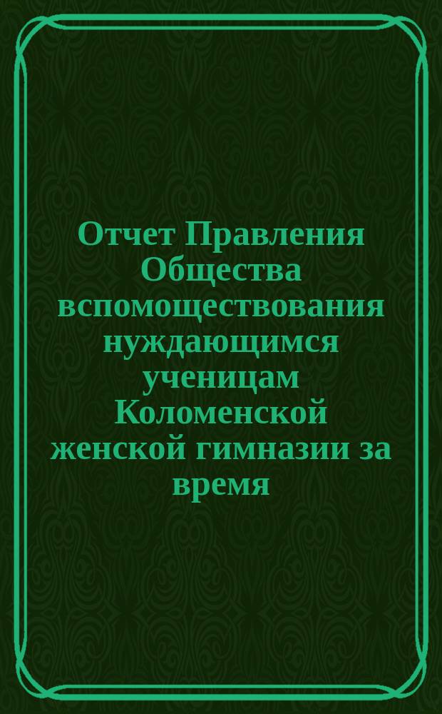 Отчет Правления Общества вспомоществования нуждающимся ученицам Коломенской женской гимназии за время... ... с 1-го октября 1888 года по 1-е октября 1889 года
