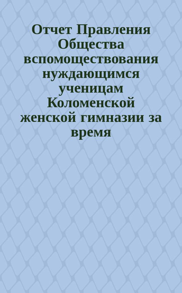 Отчет Правления Общества вспомоществования нуждающимся ученицам Коломенской женской гимназии за время... ... с 1-го октября 1889 года по 1-е октября 1890 года