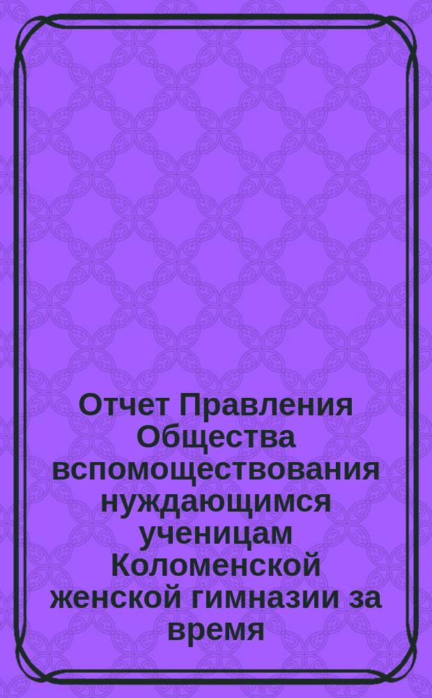 Отчет Правления Общества вспомоществования нуждающимся ученицам Коломенской женской гимназии за время... ... с 1-го октября 1891 года по 1-е октября 1892 года