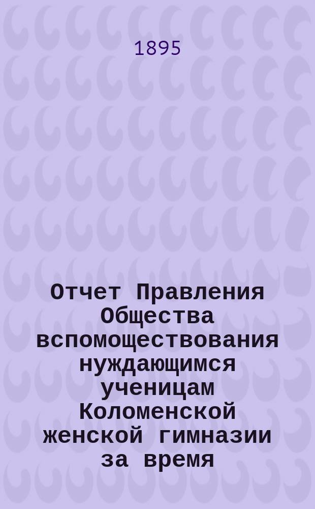 Отчет Правления Общества вспомоществования нуждающимся ученицам Коломенской женской гимназии за время... ... с 1-го октября 1894 года по 1-е октября 1895 года