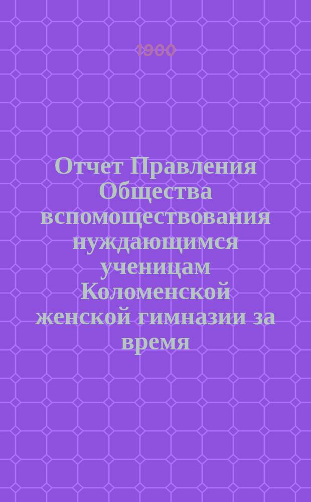 Отчет Правления Общества вспомоществования нуждающимся ученицам Коломенской женской гимназии за время... ... с 1-го октября 1898 года по 1-е октября 1899 года : ... с 1-го октября 1898 года по 1-е октября 1899 года. (Год 20-й) и за время с 1 октября 1899 года по 1 октября 1900 года (Год 21-й)