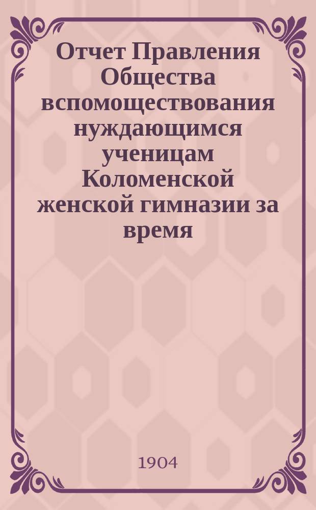 Отчет Правления Общества вспомоществования нуждающимся ученицам Коломенской женской гимназии за время... ... с 1-го октября 1903 года по 1-е октября 1904 года : ... с 1-го октября 1903 года по 1-е октября 1904 года. (Год 25-й) и Краткий очерк деятельности Общества за 1879-1904 годы