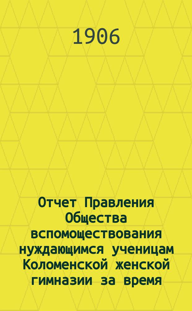Отчет Правления Общества вспомоществования нуждающимся ученицам Коломенской женской гимназии за время... ... с 1-го октября 1905 года по 1-е октября 1906 года