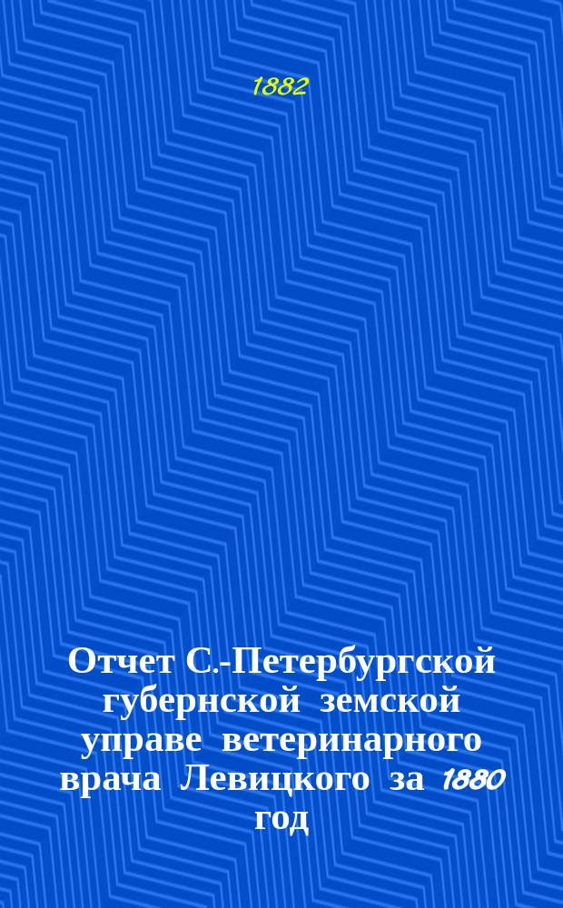 Отчет С.-Петербургской губернской земской управе ветеринарного врача Левицкого за 1880 год : С прил. карты распространения сибир. язвы за 1880 год