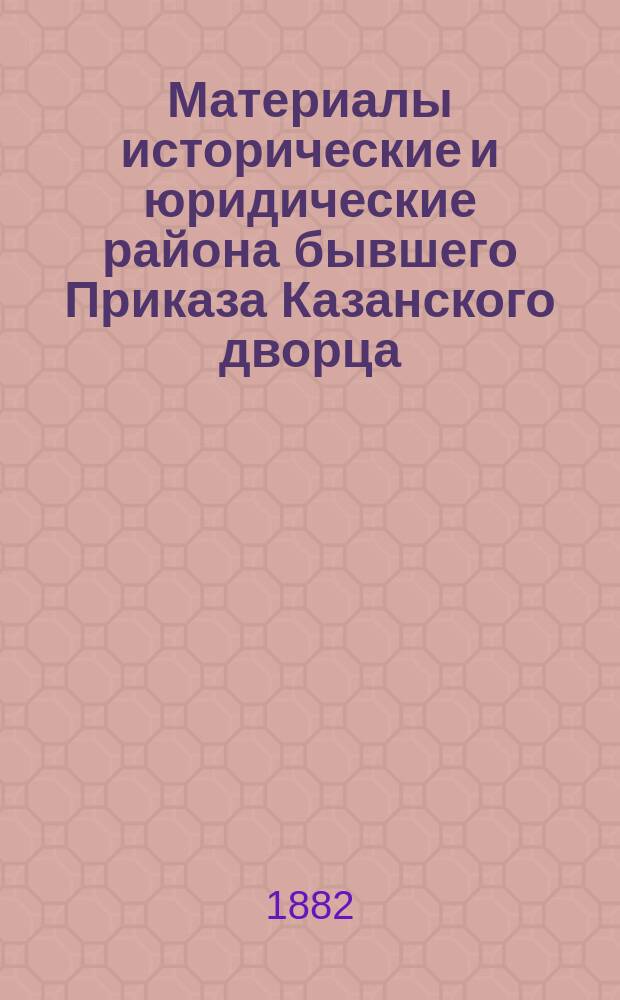 Материалы исторические и юридические района бывшего Приказа Казанского дворца : Т. 1-