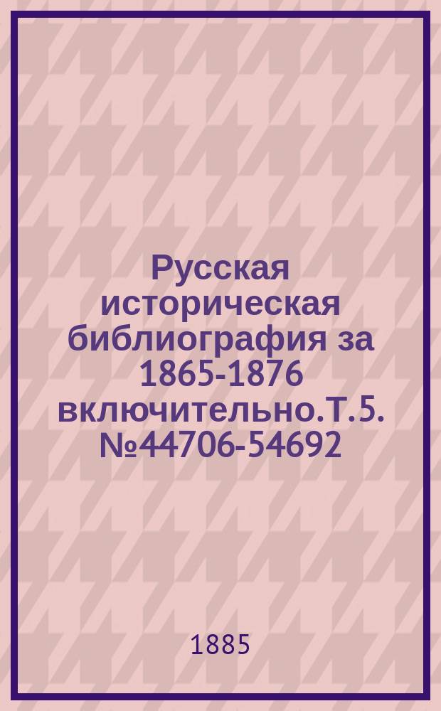Русская историческая библиография за 1865-1876 включительно. Т. 5. № 44706-54692 : История внутренней и внешней политики России ; История дипломатических сношений ; История внутренних смут и войн России с внешними врагами ; История искусств ; Вспомогательные науки по русской истории: генеалогия, геральдика, хронология, археология, палеография, нумизматика и мифология