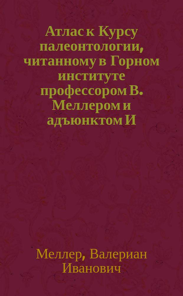 Атлас к Курсу палеонтологии, читанному в Горном институте профессором В. Меллером и адъюнктом И. Лагузеном : V курс