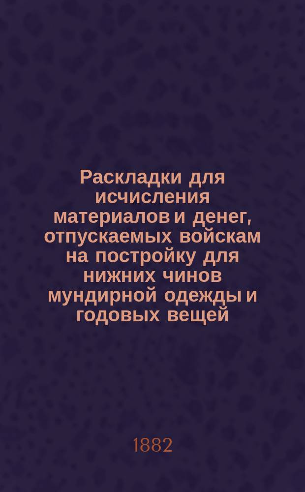 Раскладки для исчисления материалов и денег, отпускаемых войскам на постройку для нижних чинов мундирной одежды и годовых вещей, с описанием мундирной одежды : Для всех частей войск (кроме гвардии), управлений и заведений воен. вед