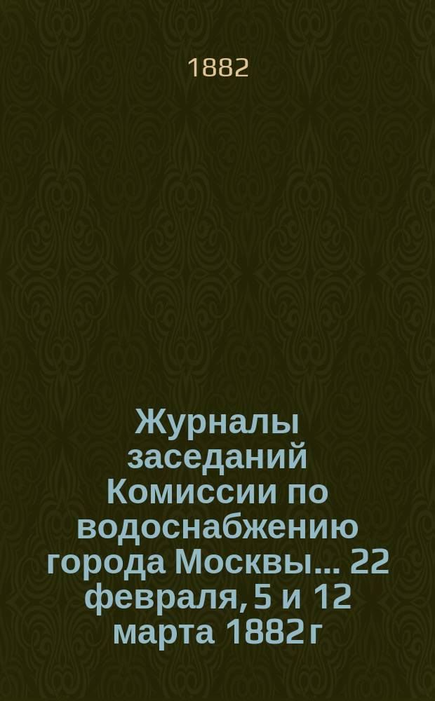 Журналы заседаний Комиссии по водоснабжению города Москвы... ... 22 февраля, 5 и 12 марта 1882 г.