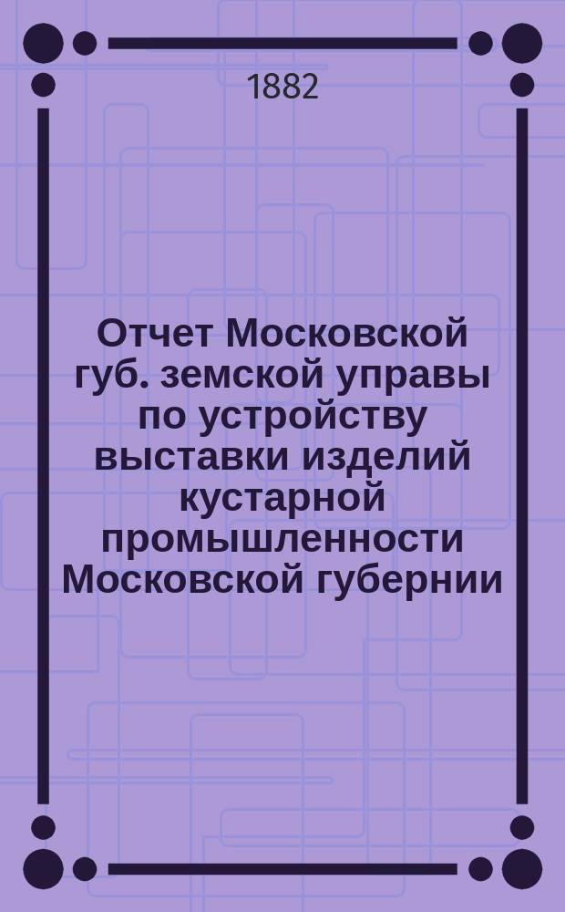 Отчет Московской губ. земской управы по устройству выставки изделий кустарной промышленности Московской губернии