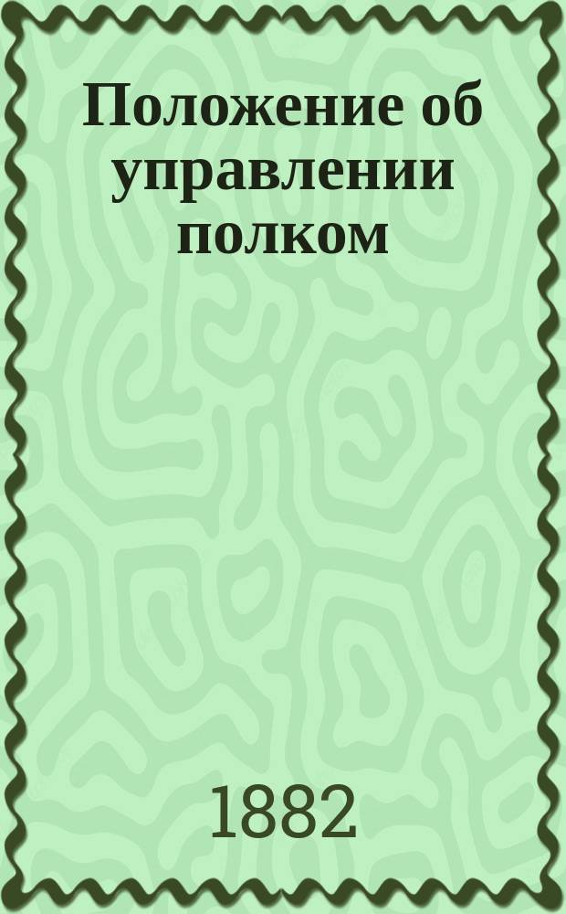 Положение об управлении полком : (все изложенное в Положении относится и до отдельных батальонов, эскадронов, батарей и других отдельных частей) : с приложением 1 и 2 раздела Положения об управлении хозяйством в отдельных частях войск