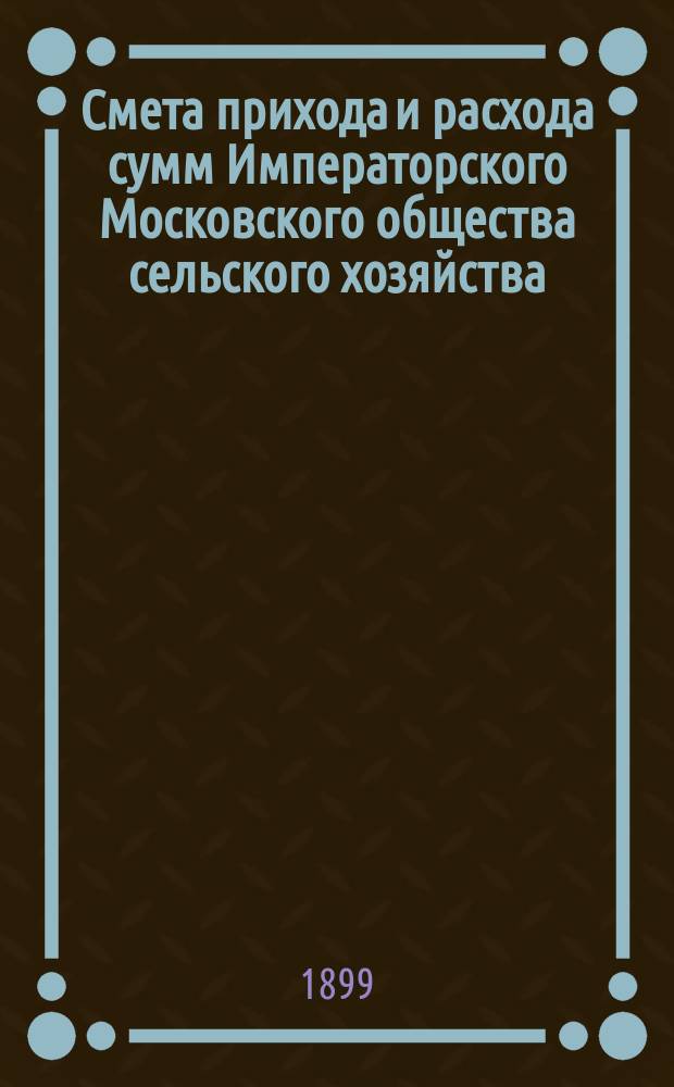 Смета прихода и расхода сумм Императорского Московского общества сельского хозяйства... ... с 1 июля 1899 г. по 1 июля 1900 г.