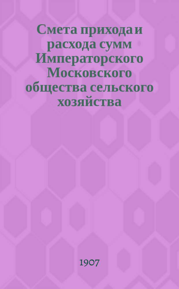Смета прихода и расхода сумм Императорского Московского общества сельского хозяйства... ... С 1 января 1907 г. по 1-е января 1908 г.