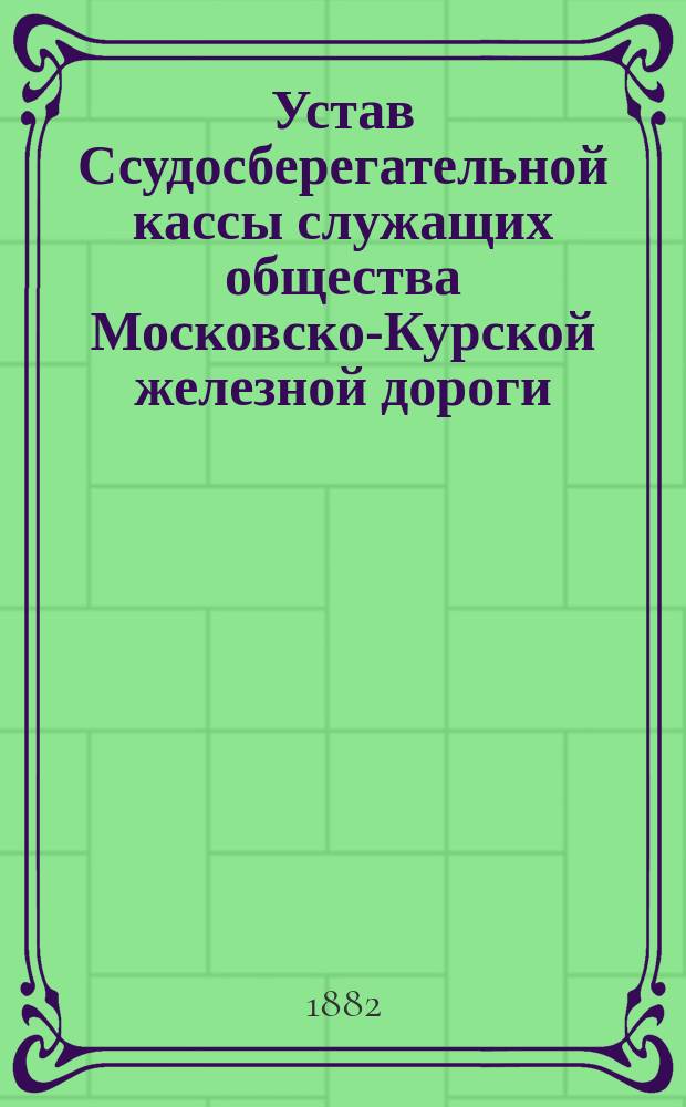 Устав Ссудосберегательной кассы служащих общества Московско-Курской железной дороги : Утв. ... 15 июня 1882 г