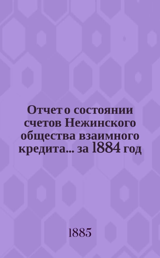 Отчет о состоянии счетов Нежинского общества взаимного кредита... ... за 1884 год