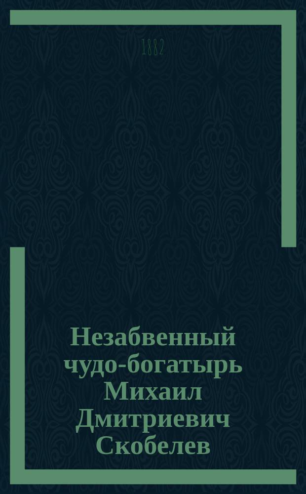 Незабвенный чудо-богатырь Михаил Дмитриевич Скобелев : Груст. воспоминание о слав. подвигах скончавшегося героя : Сб.