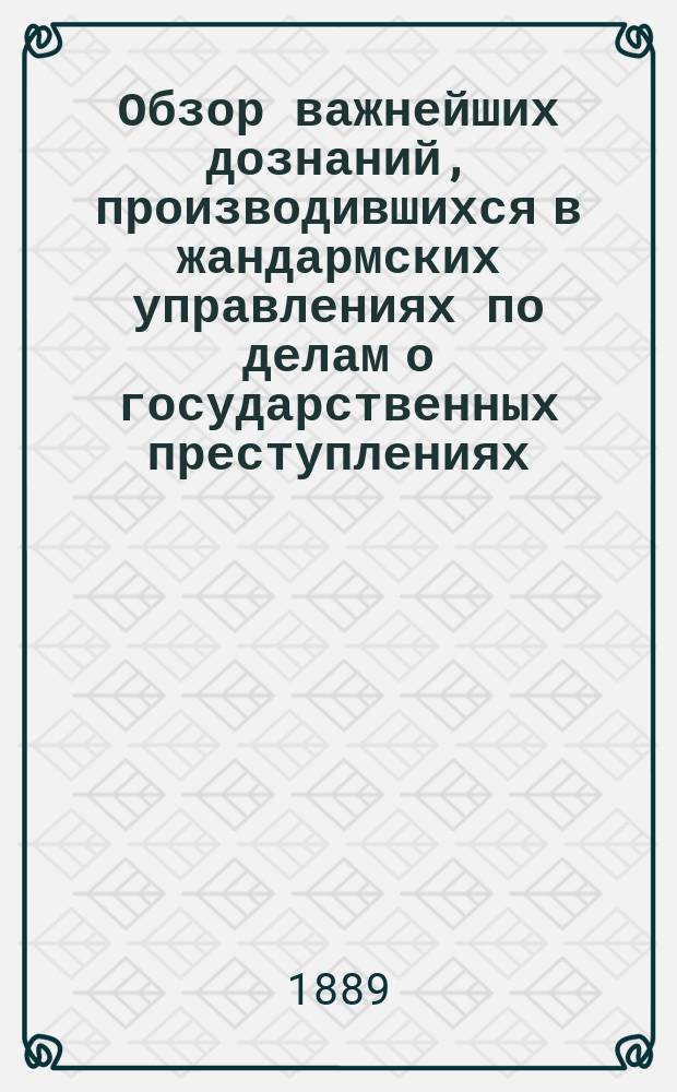 Обзор важнейших дознаний, производившихся в жандармских управлениях по делам о государственных преступлениях : [Т.] 1-25. [Т.] 13 : ... с 1-го января 1888 г. по 1-е января 1889 г.