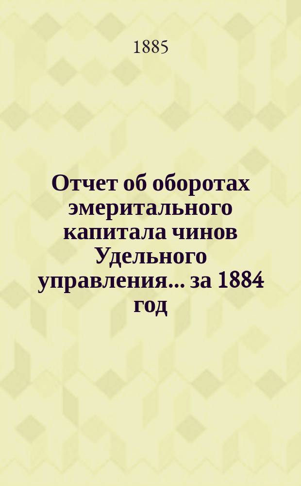 Отчет об оборотах эмеритального капитала чинов Удельного управления... ... за 1884 год