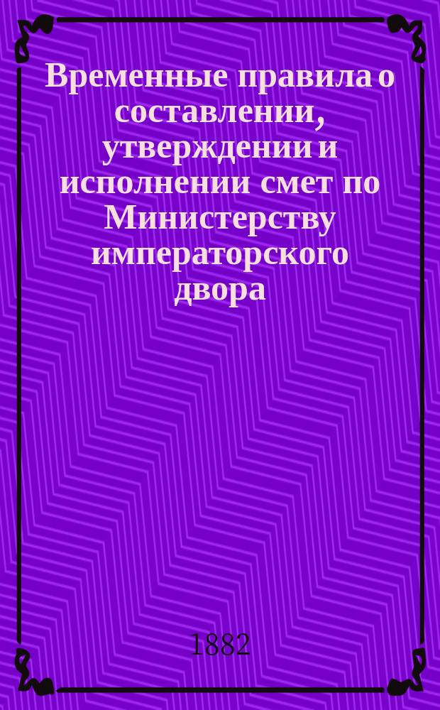 Временные правила о составлении, утверждении и исполнении смет по Министерству императорского двора : Утв. 19/IX 1882 г.