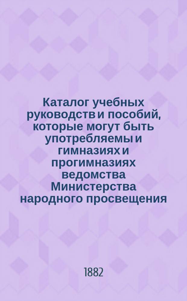Каталог учебных руководств и пособий, которые могут быть употребляемы и гимназиях и прогимназиях ведомства Министерства народного просвещения : С прил. списка книг, одобренных для реал. училищ