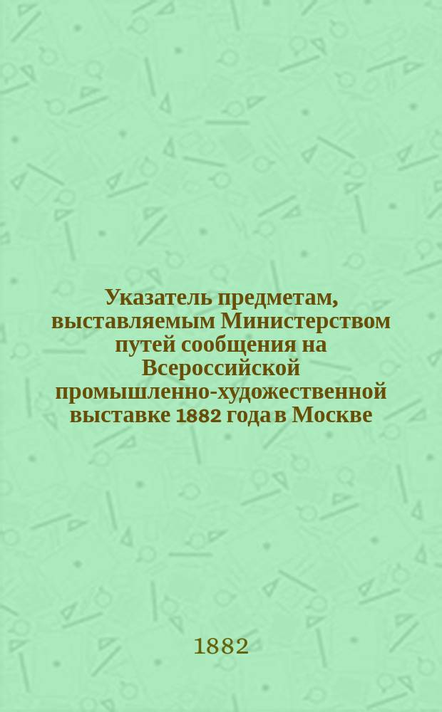 Указатель предметам, выставляемым Министерством путей сообщения на Всероссийской промышленно-художественной выставке 1882 года в Москве