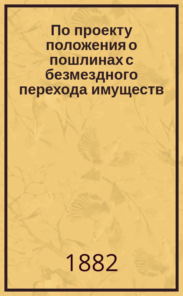 По проекту положения о пошлинах с безмездного перехода имуществ; Проект положения о пошлине с безмездного перехода имуществ с объяснениями к оному; Проект временных правил о порядке исчисления и взимания пошлин с наследственных имуществ, с объяснениями к оному; Представление в Гос. совет / М-во юст. Деп. Отд-ние законодат