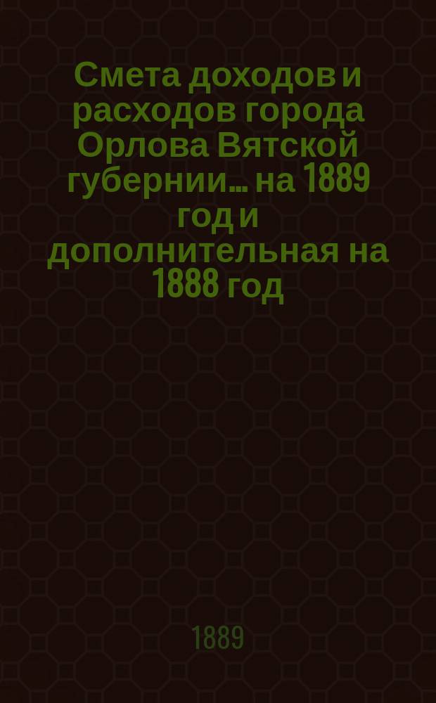 Смета доходов и расходов города Орлова Вятской губернии... на 1889 год и дополнительная на 1888 год
