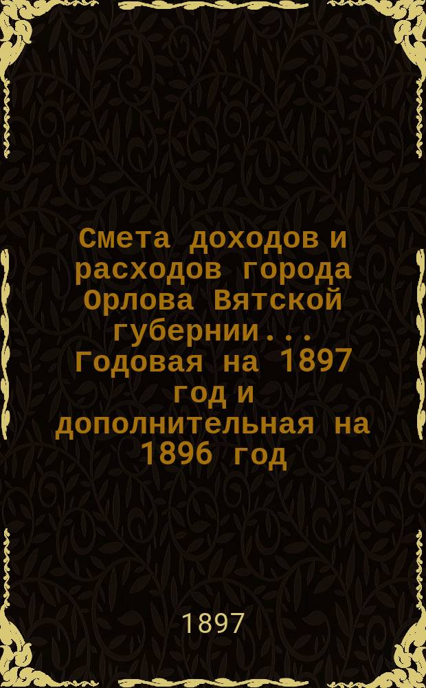 Смета доходов и расходов города Орлова Вятской губернии... Годовая на 1897 год и дополнительная на 1896 год, с прил.