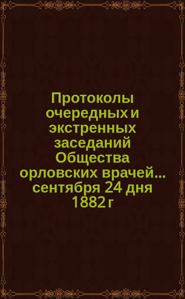 [Протоколы очередных и экстренных заседаний Общества орловских врачей. ... [сентября 24 дня 1882 г.