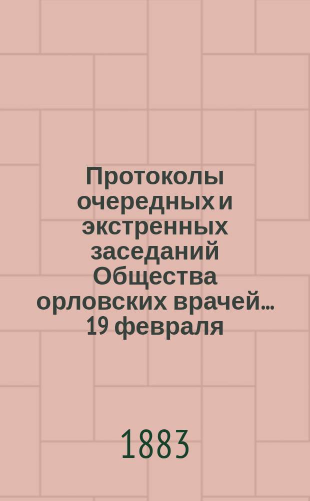 [Протоколы очередных и экстренных заседаний Общества орловских врачей. ... 19 февраля, 21 марта, экстренного... 9 апреля 1883 года