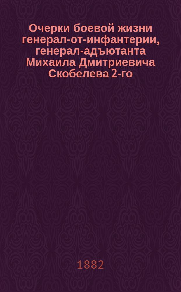 Очерки боевой жизни генерал-от-инфантерии, генерал-адъютанта Михаила Дмитриевича Скобелева 2-го, кончина его и последняя дань ему от лица русского народа