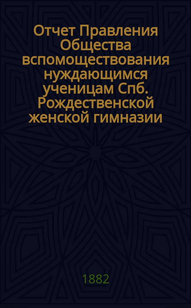 Отчет Правления Общества вспомоществования нуждающимся ученицам Спб. Рождественской женской гимназии ... ... с 1 февр. 1881 г. по 1 февр. 1882 г.