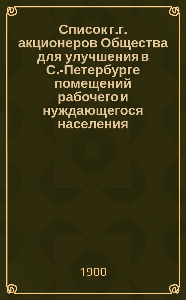 Список г.г. акционеров Общества для улучшения в С.-Петербурге помещений рабочего и нуждающегося населения... ... составлен по 1 января 1900 года
