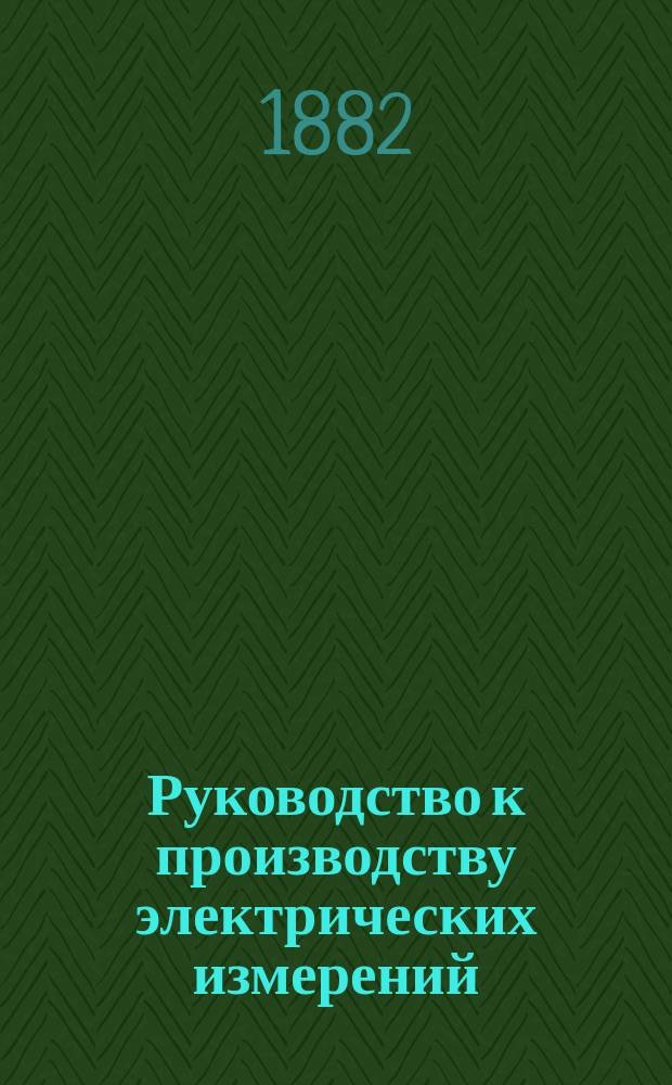 Руководство к производству электрических измерений : Сост. по распоряжению Телегр. деп. инспектором телеграфов Н. Писаревским. Ч. 1-