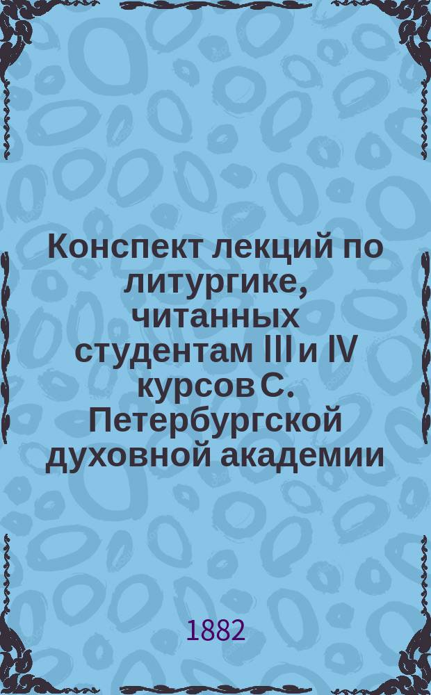 Конспект лекций по литургике, [читанных студентам III и IV курсов С. Петербургской духовной академии]. ... 1881/2 учеб. год