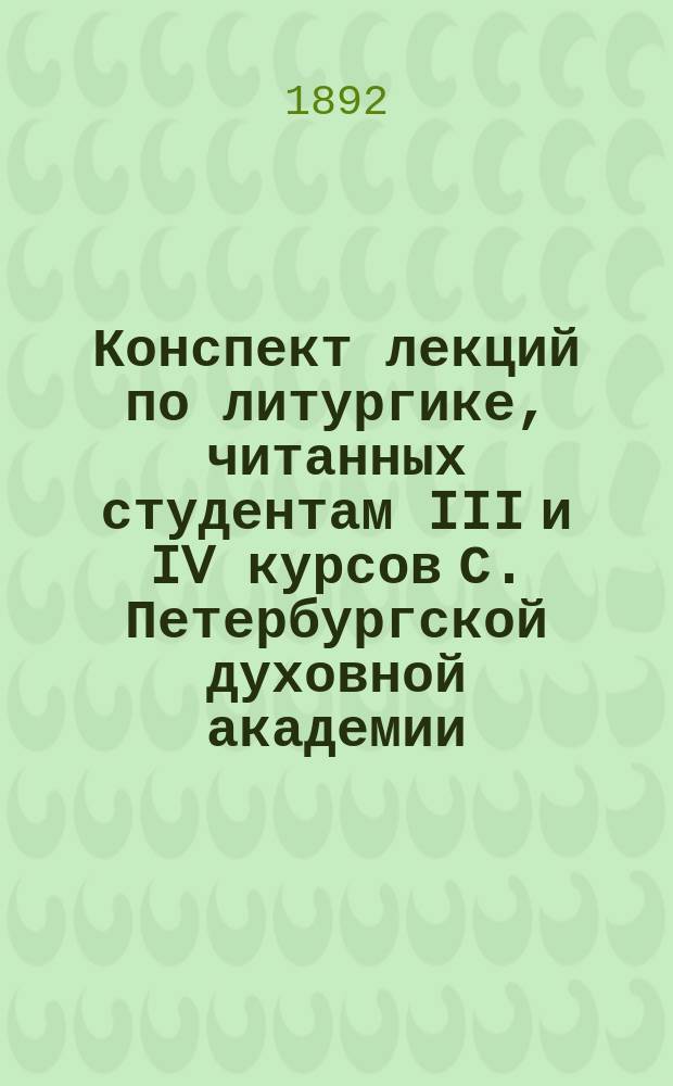 Конспект лекций по литургике, [читанных студентам III и IV курсов С. Петербургской духовной академии]. ... в 1891/92 уч. году