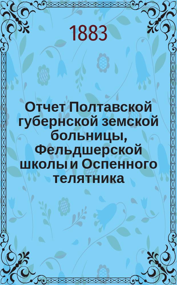 Отчет Полтавской губернской земской больницы, Фельдшерской школы и Оспенного телятника... за 1882 год