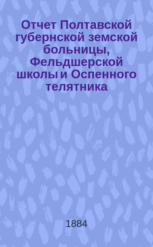 Отчет Полтавской губернской земской больницы, Фельдшерской школы и Оспенного телятника... за 1883 год