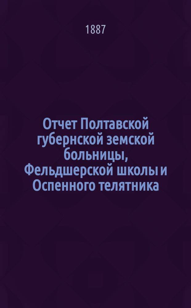 Отчет Полтавской губернской земской больницы, Фельдшерской школы и Оспенного телятника... за 1886-й год