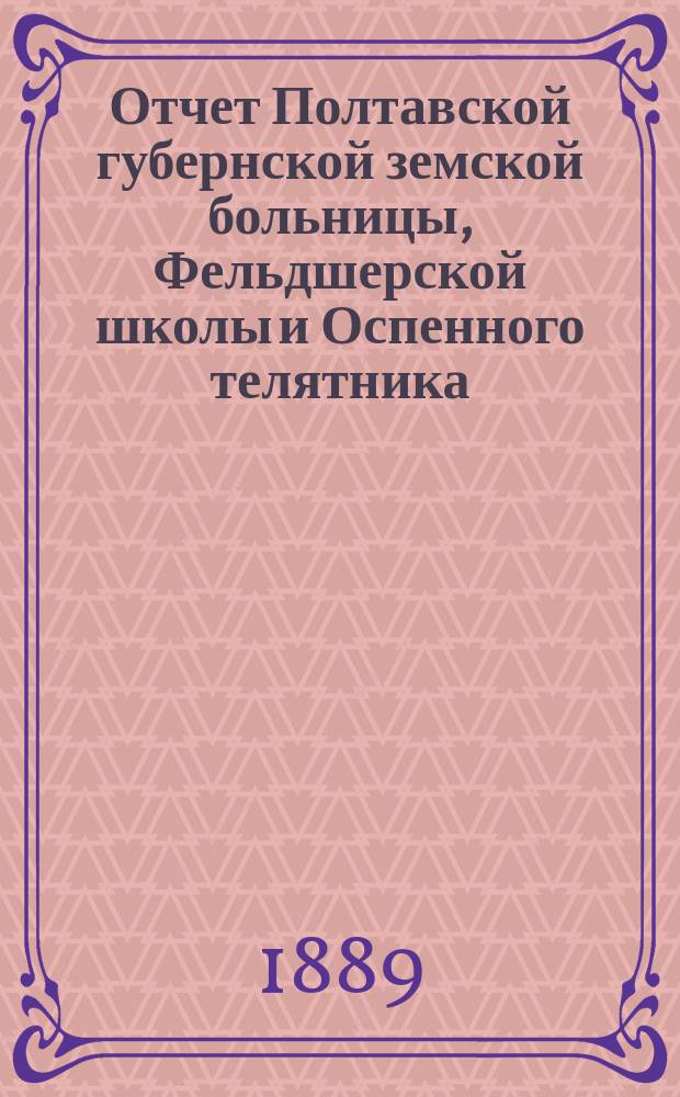 Отчет Полтавской губернской земской больницы, Фельдшерской школы и Оспенного телятника... за 1888-й год