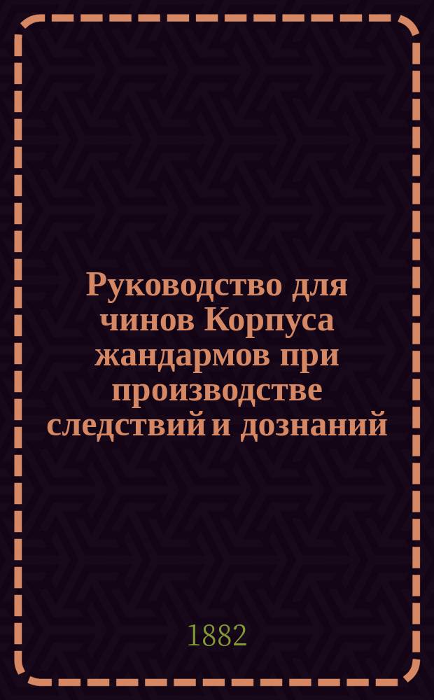 Руководство для чинов Корпуса жандармов при производстве следствий и дознаний
