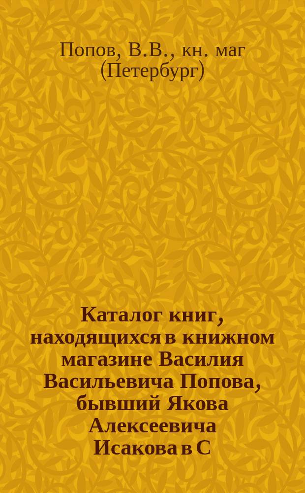 Каталог книг, находящихся в книжном магазине Василия Васильевича Попова, бывший Якова Алексеевича Исакова в С.-Петербурге... 1883 год