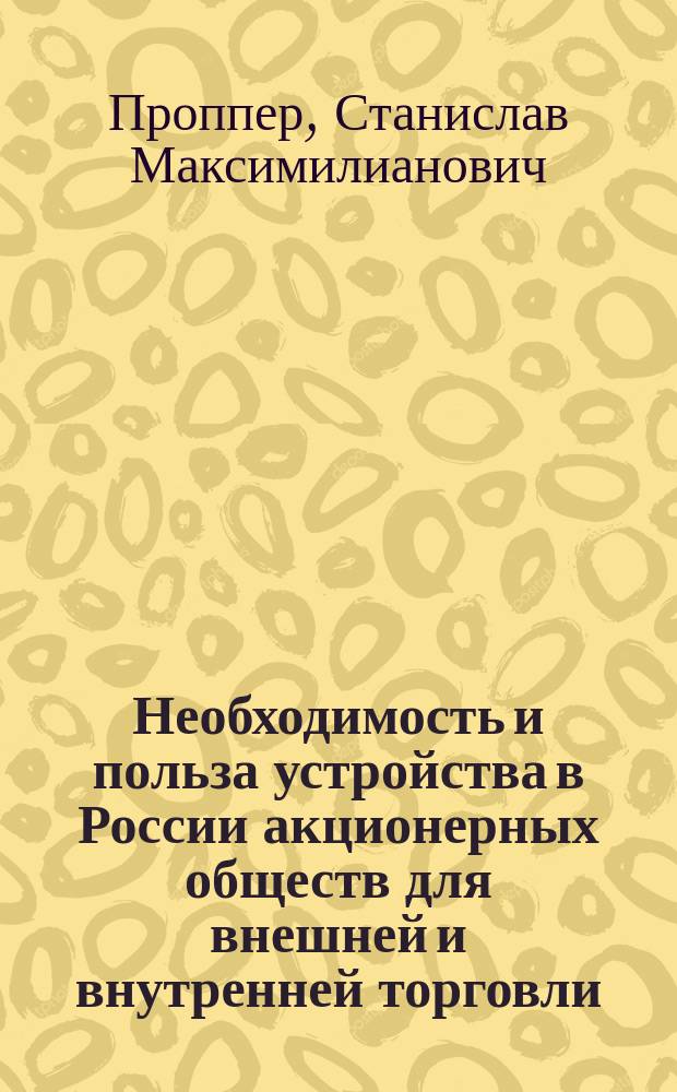 Необходимость и польза устройства в России акционерных обществ для внешней и внутренней торговли : Проект издателя "Бирж. вед." С.М. Проппера