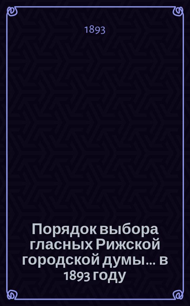 Порядок выбора гласных Рижской городской думы... ... в 1893 году : в 1893 году, утвержденный... 21-го декабря 1892 г.