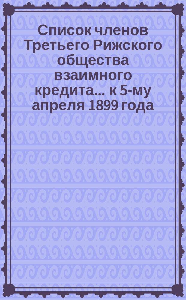 Список членов Третьего Рижского общества взаимного кредита... ... к 5-му апреля 1899 года