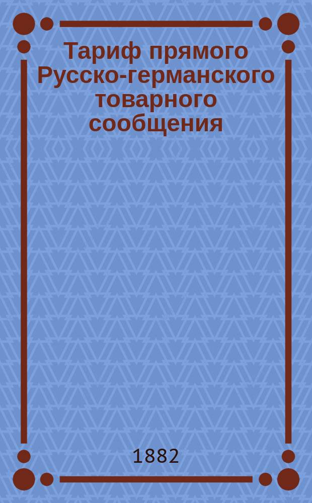 Тариф прямого Русско-германского товарного сообщения : С 20 дек. 1882 по 1 января 1883 г. [Ч. 1] : Условия перевозки, классификация товаров и особые условия