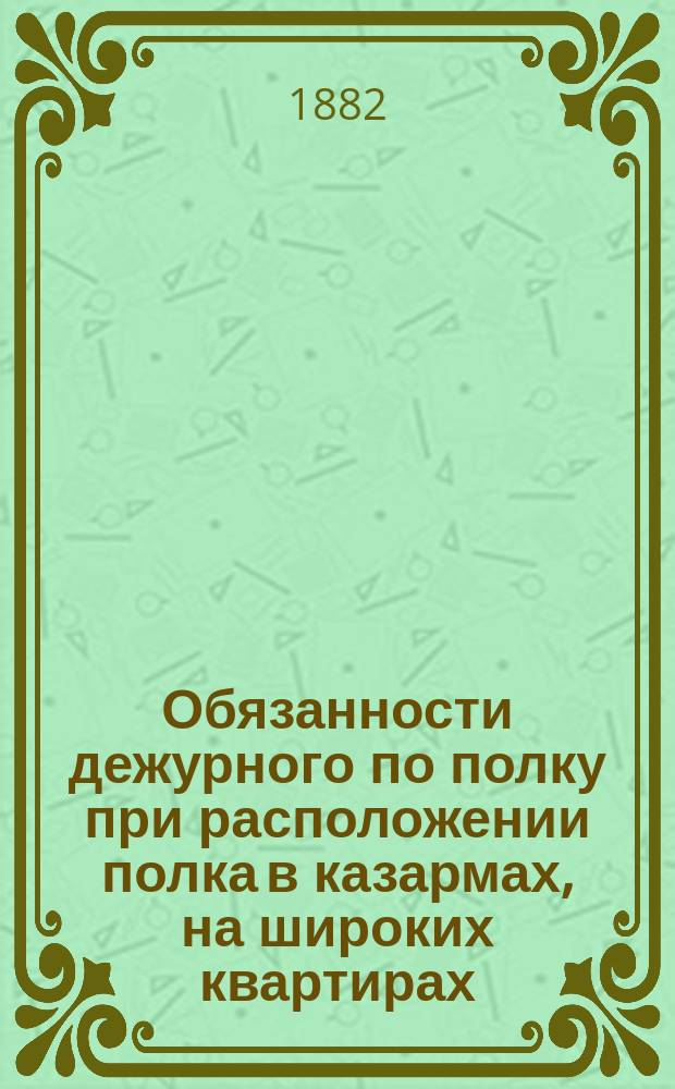 Обязанности дежурного по полку при расположении полка в казармах, на широких квартирах, на походе и в лагере : Систематически изложено на основании Свода воен. постановлений, приказов по воен. ведомству, циркуляров Глав. штаба и уставов