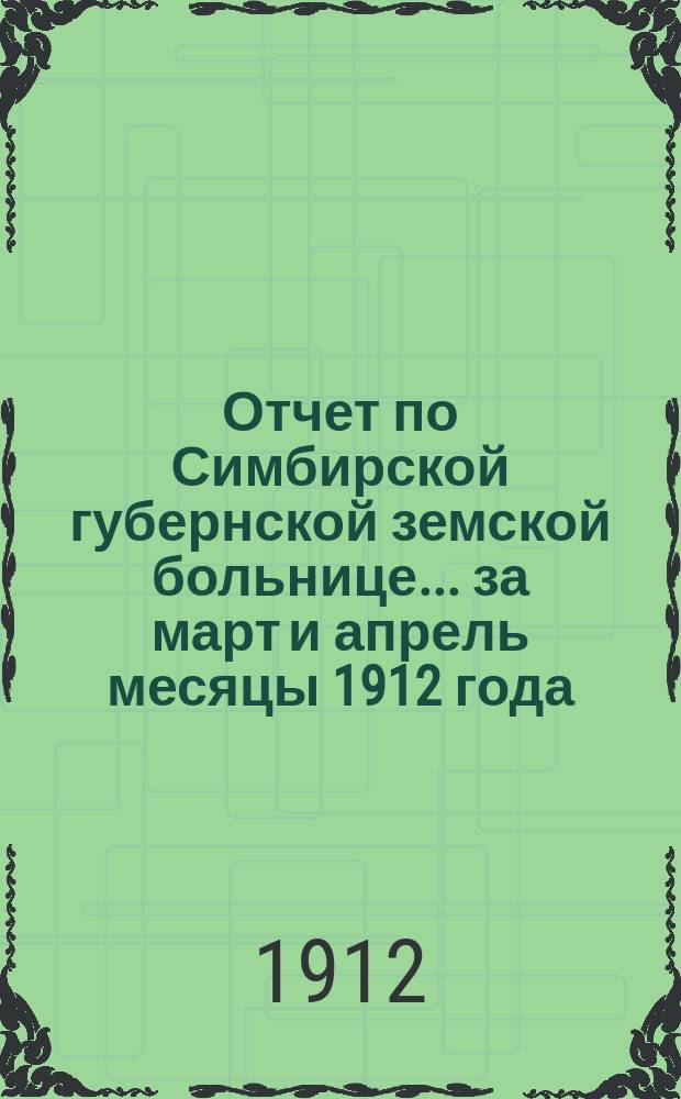 Отчет по Симбирской губернской земской больнице... за март и апрель месяцы 1912 года