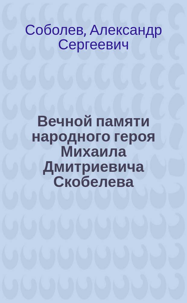Вечной памяти народного героя Михаила Дмитриевича Скобелева : Описание свящ. борьбы имп. Александра II с Турцией за освобождение славян : В стихах : С прил. портрета Скобелева, биографии его блестящей боевой службы и гражд. доблестей